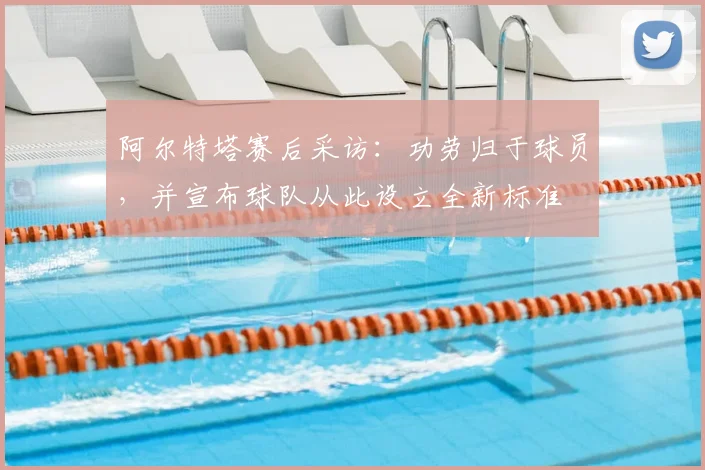 阿尔特塔赛后采访：功劳归于球员，并宣布球队从此设立全新标准