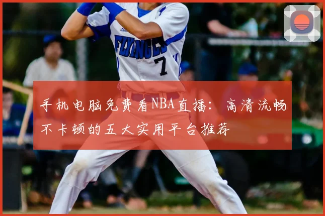 手机电脑免费看NBA直播：高清流畅不卡顿的五大实用平台推荐