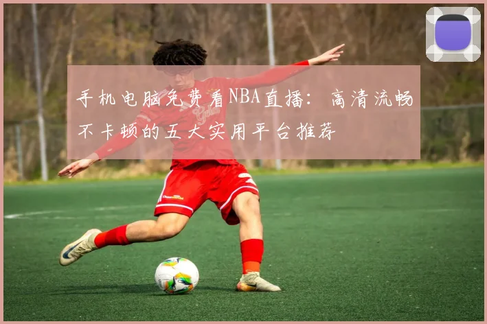 手机电脑免费看NBA直播:高清流畅不卡顿的五大实用平台推荐