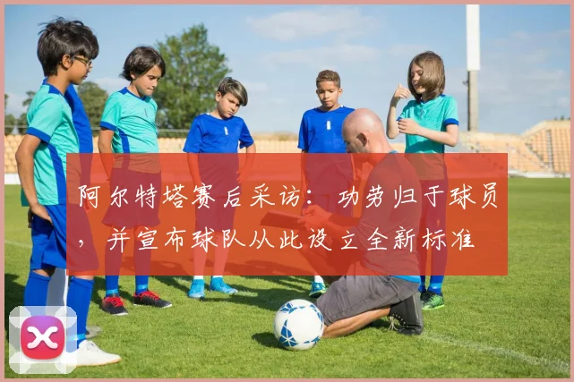 阿尔特塔赛后采访：功劳归于球员，并宣布球队从此设立全新标准