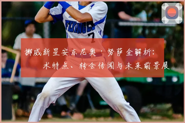 挪威新星安东尼奥·努萨全解析：技术特点、转会传闻与未来前景展望