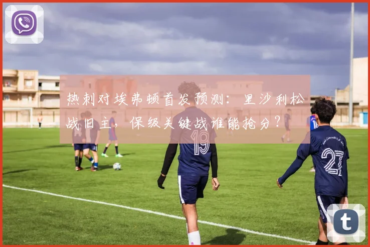 热刺对埃弗顿首发预测：里沙利松战旧主，保级关键战谁能抢分？